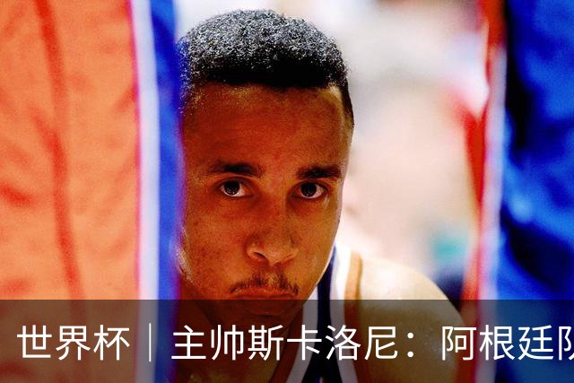 世界杯｜主帅斯卡洛尼：阿根廷队不自大也不自卑