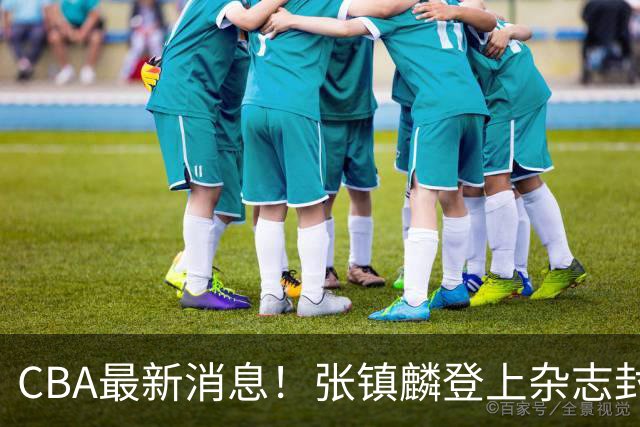 CBA最新消息！张镇麟登上杂志封面，山东欲内外线补强，广厦续约两大锋线
